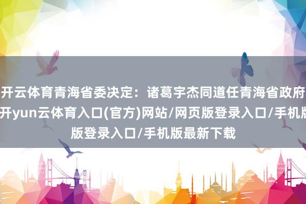 开云体育青海省委决定:诸葛宇杰同道任青海省政府党组文告-开yun云体育入口(官方)网站/网页版登录入口/手机版最新下载