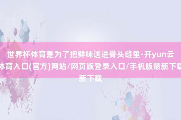 世界杯体育是为了把鲜味送进骨头缝里-开yun云体育入口(官方)网站/网页版登录入口/手机版最新下载