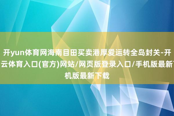 开yun体育网海南目田买卖港厚爱运转全岛封关-开yun云体育入口(官方)网站/网页版登录入口/手机版最新下载